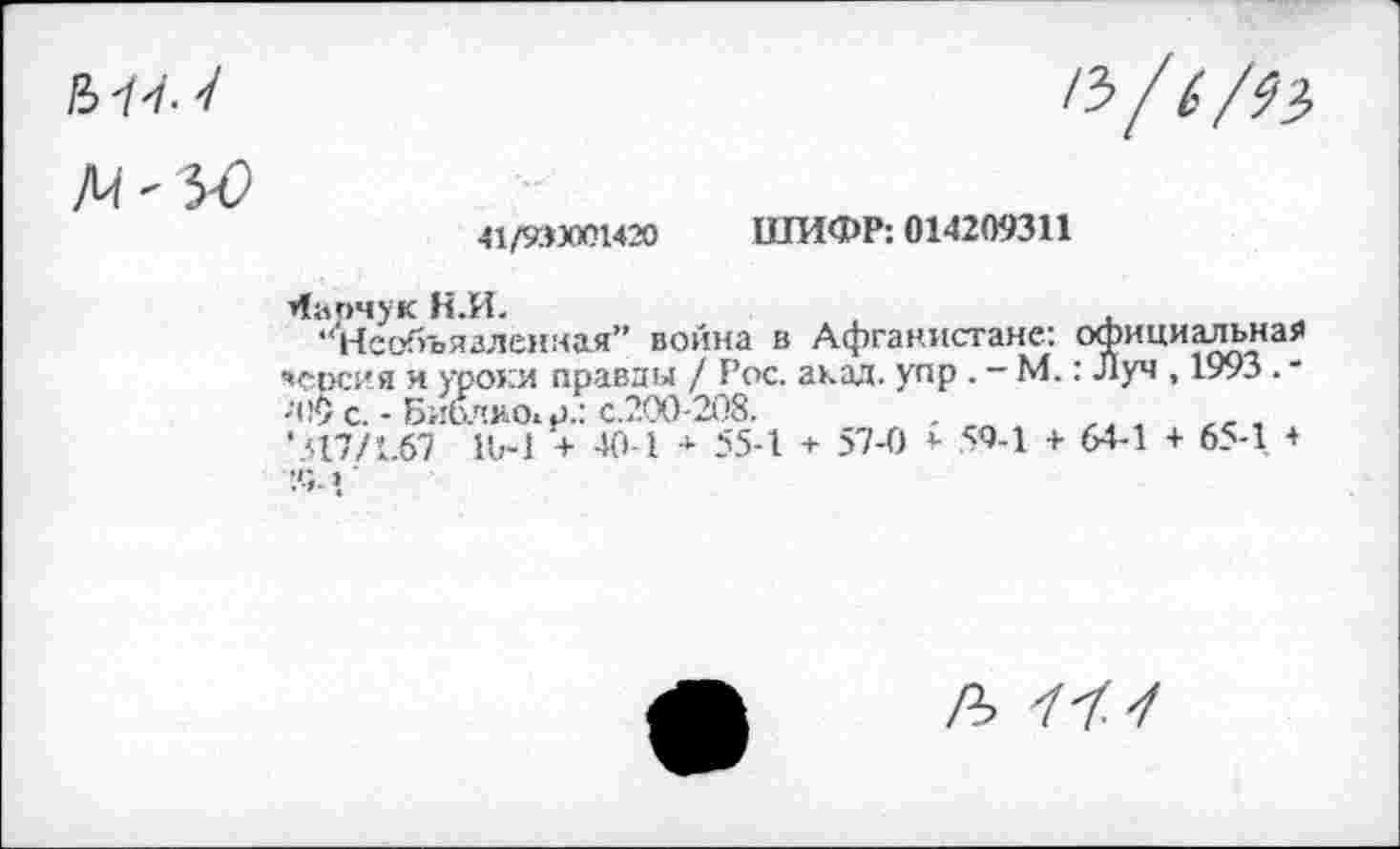 ﻿41/93ХЮ1420 ШИФР: 014209311
барчук Н.И.
•‘Необъявленная” война в Афганистане: официальная «срсия и уроки правды / Рос. акад, упр . - М.: Луч , 1993 . * ;1!9 с. - Библио^.: с.200-208.
•.517/1.67 1Ь-1 + 40-1 * 55-1 + 57-0 5- 59-1 + 64-1 + 65-1 +